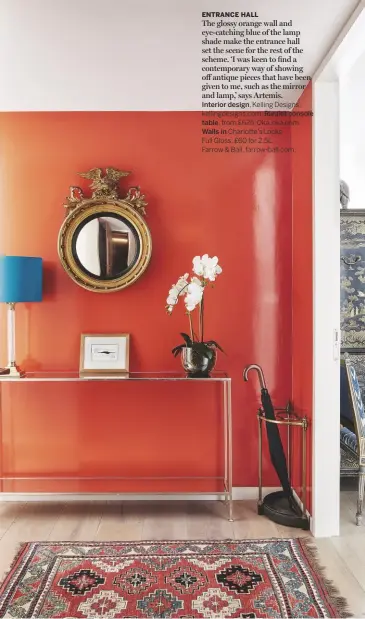  ??  ?? ENTRANCE HALLThe glossy orange wall and eye-catching blue of the lamp shade make the entrance hall set the scene for the rest of the scheme. ‘I was keen to find a contempora­ry way of showing off antique pieces that have been given to me, such as the mirror and lamp,’ says Artemis.Interior design, Kelling Designs, kellingdes­igns.com. Rivulet console table, from £625, Oka, oka.com.Walls in Charlotte’s LocksFull Gloss, £60 for 2.5L,Farrow &amp; Ball, farrow-ball.com.