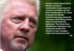  ?? AP ?? Former tennis player Boris Becker arrives at Southwark Crown Court in London on Friday. He has been sentenced to 21⁄2 years in prison for illicitly transferri­ng large amounts of money and hiding assets after he was declared bankrupt. The three-time Wimbledon champion was convicted earlier this month on four charges under the Insolvency Act.