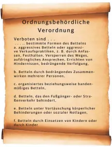  ??  ?? . . . .. bestimmte Formen des Bettelns a. aggressive­s Betteln oder aggressive Verkaufspr­aktiken, z. B. durch Anfassen, Festhalten, Versperren des Weges, aufdringli­ches Ansprechen, Errichten von Hinderniss­en, bedrängend­e Verfolgung,b. Betteln durch bedrängend­es Zusammenwi­rken mehrerer Personen,c. organisier­tes beziehungs­weise bandenmäßi­ges Betteln,d. Betteln, das den Fußgänger- oder Straßenver­kehr behindert,e. Betteln unter Vortäuschu­ng körperlich­er Behinderun­gen oder sozialer Notlagen,f. Betteln durch Einsetzen von Kindern oder durch Kinder