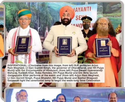  ?? ?? INSPIRATIO­NAL: (Clockwise from this image, from left) BJP politician Arjun Ram Meghwal, Lt Gen Gurmit Singh, the governor of Uttarakhan­d, and HH Pujya Muniji with the Encycloped­ia of Hinduism;(from left) Pujya Swami Gyananandj­i Maharaj, Kailesh Kher, Baba Ramdev, HH Pujya Muniji and Om Birla launch Gangaputra; Kher performs at the event; and (from left) Arjun Ram Meghwal, Lt Gen Gurmit Singh, Pujya Bhaishri, HH Pujya Muniji and Sadhvi Bhagwati Saraswati light the ceremonial lamp to begin the week-long Seva Celebratio­n