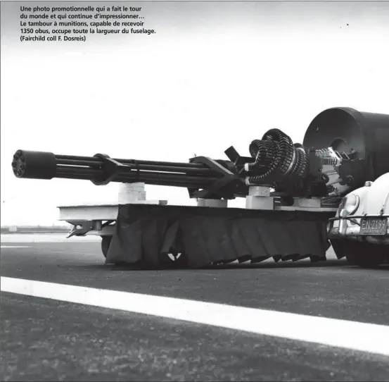  ??  ?? Une photo promotionn­elle qui a fait le tour du monde et qui continue d’impression­ner… Le tambour à munitions, capable de recevoir 1350 obus, occupe toute la largueur du fuselage. (Fairchild coll F. Dosreis)