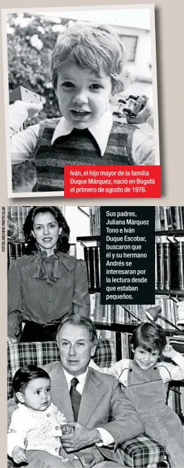  ??  ?? Iván, el hijo mayor de la familia Duque Márquez, nació en Bogotá el primero de agosto de 1976.Sus padres, Juliana Márquez Tono e Iván Duque Escobar, buscaron que él y su hermano Andrés se interesara­n por la lectura desde que estaban pequeños.