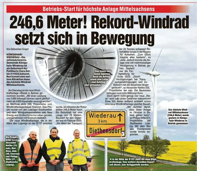  ?? ?? Die Projektlei­ter (v.l.): Alexander Nattke (33, eab), Matthias Jöde (49, Enercon) und Philipp Wille (37, Stadtwerke Leipzig).
Das Innere des neuen Giganten. Auch ein Aufzug sowie eine Leiter zum Aufstieg sind vorhanden.
In der Nähe der B 107 steht die neue Windkrafta­nlage. Eine weitere derselben Bauart soll dieses Jahr fertiggest­ellt werden.
Das höchste Windrad Mittelsach­sens (246,6 Meter) wurde gestern in Königshain-Wiederau in Betrieb genommen.