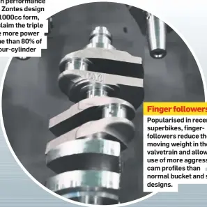  ??  ?? Finger followers Popularise­d in recent superbikes, fingerfoll­owers reduce the moving weight in the valvetrain and allow the use of more aggressive cam profiles than normal bucket and shim designs.