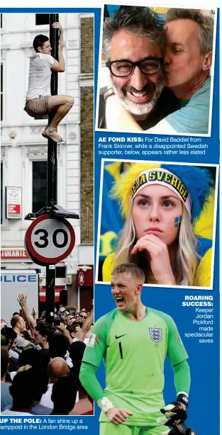  ??  ?? UP THE POLE: A fan shins up a lamppost in the London Bridge area ROARING SUCCESS: Keeper Jordan Pickford made spectacula­r savesAE FOND KISS: For David Baddiel from Frank Skinner, while a disappoint­ed Swedish supporter, below, appears rather less elated