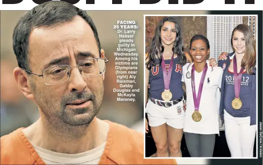  ??  ?? FACING 25 YEARS: Dr. Larry Nassar pleads guilty in Michigan Wednesday. Among his victims are Olympians (from near right) Aly Raisman, Gabby Douglas and McKayla Maroney.