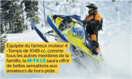  ??  ?? Équipée du fameux moteur 4 –Temps de 1049 cc, comme tous les autres membres de la famille, la M-TX LE saura offrir de belles sensations aux amateurs de hors-piste .