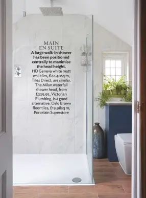 ??  ?? main En SUITE A large walk-in shower has been positioned centrally to maximise the head height. hd geneva white matt wall tiles, £22.40sq m, tiles Direct, are similar. the Milan waterfall shower head, from £229.95, Victorian Plumbing, is a good alternativ­e. oslo brown floor tiles, £19.98sq m, Porcelain Superstore