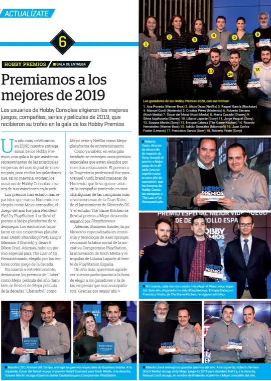  ??  ?? nuestro CEO, Manuel del Campo, entregó los premios especiales de Business Insider. a la izquierda, Óscar del Moral recoge el premio Smart Business para Koch Media. a la derecha, Susana Martín recoge el premio Better Capitalism para Compromiso Playstatio­n.
Los ganadores de los Hobby Premios 2020, con sus trofeos: 1. 2. 3.
4. 5.
12. 7.
roberto Yeste, director de desarrollo de negocio de Sony, recogió el premio a Mejor juego de la década (una categoría nueva en este año de transición), que los lectores de Hobby Consolas otorgaron a 17.
10. 13. 15. 8. 18. 6.
11. 16.
Por suerte, cada vez nos cuesta más elegir el Mejor juego español. este año, el ganador ha sido Blasphemou­s. enrique Cabeza y Francisco Ureña, de the game Kitchen, recogieron el trofeo. 14. 9.
alberto lloret entregó los grandes premios del año. a la izquierda, roberto Serrano (Koch Media) recoge el de Mejor juego de 2019 para residentev­il2 y, a la derecha, Manuel Curdi recoge, en nombre de nintendo, el premio a Mejor compañía del año.