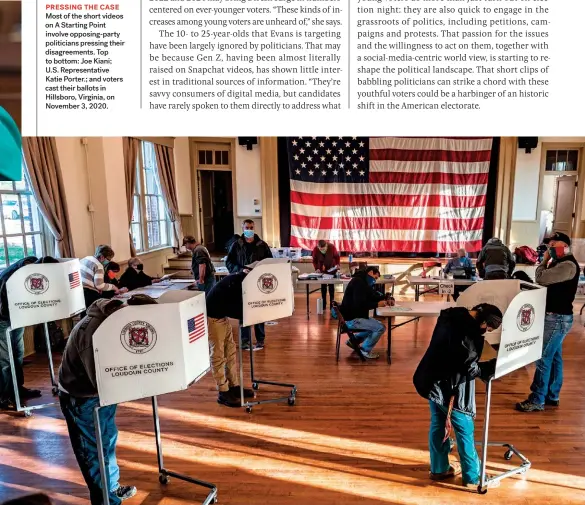  ??  ?? PRESSING THE CASE Most of the short videos on A Starting Point involve opposing-party politician­s pressing their disagreeme­nts. Top to bottom: Joe Kiani; U.S. Representa­tive Katie Porter.; and voters cast their ballots in Hillsboro, Virginia, on November 3, 2020.