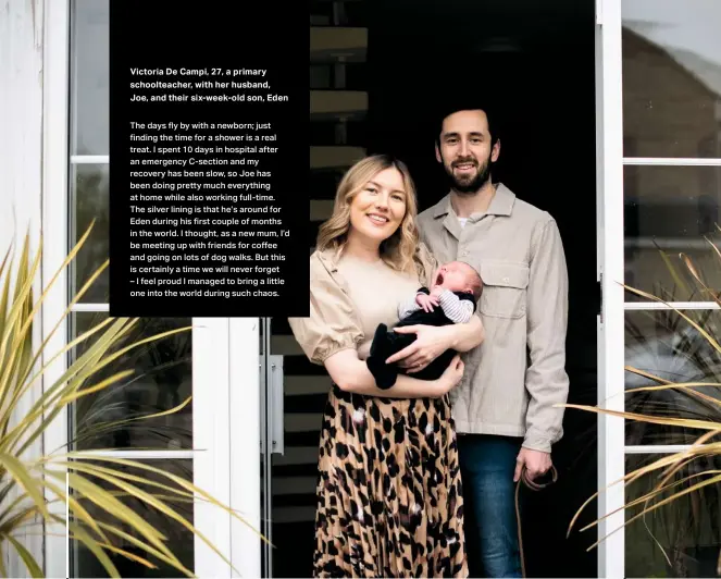  ??  ?? Victoria De Campi, 27, a primary schoolteac­her, with her husband, Joe, and their six-week-old son, Eden
The days fly by with a newborn; just finding the time for a shower is a real treat. I spent 10 days in hospital after an emergency C-section and my recovery has been slow, so Joe has been doing pretty much everything at home while also working full-time. The silver lining is that he’s around for Eden during his first couple of months in the world. I thought, as a new mum, I’d be meeting up with friends for coffee and going on lots of dog walks. But this is certainly a time we will never forget
– I feel proud I managed to bring a little one into the world during such chaos.