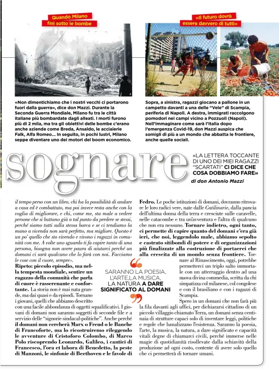  ??  ?? «Non dimentichi­amo che i nostri vecchi ci portarono fuori dalla guerra», dice don Mazzi. Durante la Seconda Guerra Mondiale, Milano fu tra le città italiane più bombardate dagli alleati. I morti furono più di 2 mila, ma tra gli obiettivi delle bombe c’erano anche aziende come Breda, Ansaldo, le acciaierie Falk, Alfa Romeo... In seguito, in pochi lustri, Milano seppe diventare uno dei motori del boom economico. Sopra, a sinistra, ragazzi giocano a pallone in un campetto davanti a una delle “Vele” di Scampia, periferia di Napoli. A destra, immigrati raccolgono pomodori nei campi vicino a Pozzuoli (Napoli). Nell’immaginare come sarà l’Italia dopo l’emergenza Covid-19, don Mazzi auspica che somigli di più a unmondo che abbatta le frontiere, anche quelle sociali.