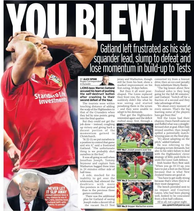  ??  ?? NEVER LET IT SLIP AWAY Joseph (above) blew a big chance to win it for Lions, leaving boss Gatland (left) with plenty to ponder TRY No.1 Joseph powers over line TRY No.2 Seymour touches down TRY No.3 Skipper Warburton scores