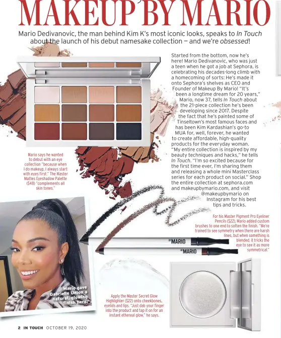  ??  ?? Mario says he wanted to debut with an eye collection “because when I do makeup, I always start with eyes first.” The Master Mattes Eyeshadow Palette ($48) “complement­s all skin tones.”
Mario gave a Gabrielle Union natural, glowing finish here.
Apply the Master Secret Glow Highlighte­r ($22) onto cheekbones, eyelids and lips. “Just dab your finger into the product and tap it on for an instant ethereal glow,” he says.