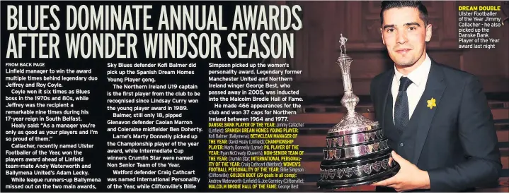  ??  ?? Linfield manager to win the award multiple times behind legendary duo Jeffrey and Roy Coyle.
Coyle won it six times as Blues boss in the 1970s and 80s, while Jeffrey was the recipient a remarkable nine times during his 17-year reign in South Belfast.
Healy said: “As a manager you’re only as good as your players and I’m so proud of them.”
Callacher, recently named Ulster Footballer of the Year, won the players award ahead of Linfield team-mate Andy Waterworth and Ballymena United’s Adam Lecky.
While league runners-up Ballymena missed out on the two main awards, Sky Blues defender Kofi Balmer did pick up the Spanish Dream Homes Young Player gong.
The Northern Ireland U19 captain is the first player from the club to be recognised since Lindsay Curry won the young player award in 1989.
Balmer, still only 18, pipped Glenavon defender Caolan Marron and Coleraine midfielder Ben Doherty.
Larne’s Marty Donnelly picked up the Championsh­ip player of the year award, while Intermedia­te Cup winners Crumlin Star were named Non Senior Team of the Year.
Watford defender Craig Cathcart was named Internatio­nal Personalit­y of the Year, while Cliftonvil­le’s Billie Simpson picked up the women’s personalit­y award. Legendary former Manchester United and Northern Ireland winger George Best, who passed away in 2005, was inducted into the Malcolm Brodie Hall of Fame.
He made 466 appearance­s for the club and won 37 caps for Northern Ireland between 1964 and 1977. DREAM DOUBLE Ulster Footballer of the Year Jimmy Callacher - he also picked up the Danske Bank Player of the Year award last night