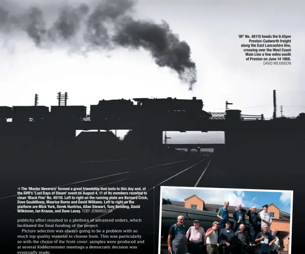  ?? TOBY JENNINGS/SR DAVID WILKINSON ?? The ‘Master Neverers’ formed a great friendship that lasts to this day and, at the SVR’s ‘Last Days of Steam’ event on August 4, 11 of its members reunited to clean ‘Black Five’ No. 45110. Left to right on the running plate are Bernard Crick, Dave Gouldthorp, Maurice Burns and David Williams. Left to right on the platform are Mick York, Derek Huntriss, Allan Stewart, Tony Bending, David Wilkinson, Ian Krause, and Dave Lacey. ‘8F’ No. 48115 heads the 9.45pm Preston-Cudworth freight along the East Lancashire line, crossing over the West Coast Main Line a few miles south of Preston on June 14 1968.