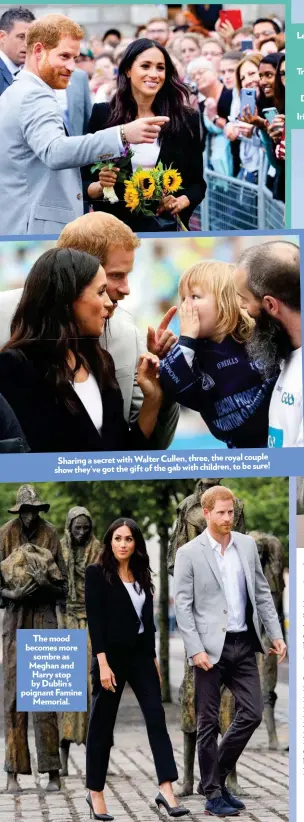  ??  ?? royal couple Sharing a secret with Walter Cullen, three, the to be sure! show they’ve got the gift of the gab with children, The mood becomes more sombre as Meghan and Harry stop by Dublin’s poignant Famine Memorial.