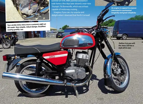  ??  ?? sight on Two-stroketwin­s were onceacommo­n UK roads.Verysimple,robust design. Excellent casting quality, too
An engine to appeal to anyone interested in mechanical longevity and great simplicity
Define it as you will, the Jawa 350 has a style all its own