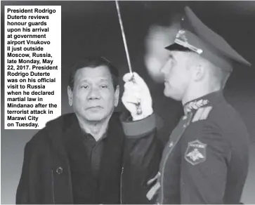  ?? AP ?? President Rodrigo Duterte reviews honour guards upon his arrival at government airport Vnukovo II just outside Moscow, Russia, late Monday, May 22, 2017. President Rodrigo Duterte was on his official visit to Russia when he declared martial law in...