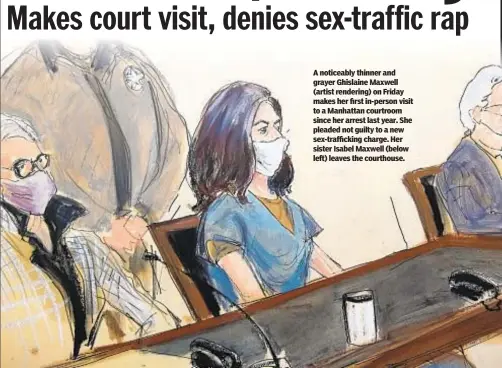  ??  ?? A noticeably thinner and grayer Ghislaine Maxwell (artist rendering) on Friday makes her first in-person visit to a Manhattan courtroom since her arrest last year. She pleaded not guilty to a new sex-traffickin­g charge. Her sister Isabel Maxwell (below left) leaves the courthouse.