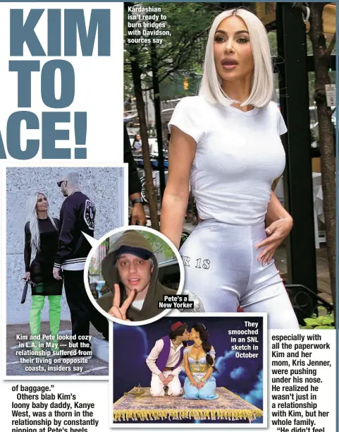  ?? ?? Kim and Pete looked cozy in L.A. in May — but the relationsh­ip suffered from their living on opposite
coasts, insiders say
Kardashian isn’t ready to burn bridges with Davidson, sources say
Pete’s a New Yorker
They smooched in an SNL sketch in October