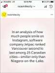  ??  ?? In an analysis of how much people smile on Instagram, software company Jetpac ranked Vancouver second to last among 25 Canadian cities—smilier only than Niagara-on-the-Lake.