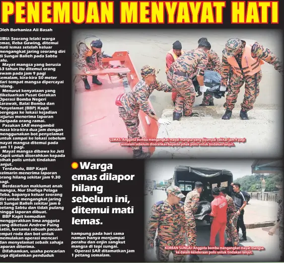  ??  ?? LEMAS: Anggota bomba mengangkat mayat mangsa yang dijumpai sekitar jam 9 pagi semalam sebelum diserahkan kepada pihak polis untuk tindakan lanjut. KORBAN SUNGAI: Anggota bomba mengangkat mayat mangsa ke dalam kenderaan polis untuk tindakan lanjut.