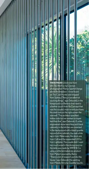  ??  ?? THESE PAGES (clockwise from left) The Wet Kiss by German photograph­er Marius Sperlich hangs above the fireplace – it was found on The Cool Hunter and shipped from Sydney (“Barry is excellent at sourcing things,” says Deborah); in the foreground is a Bertoia chair next to a leather couch from BoConcept that was the couple’s most recent purchase; the steel rods on the right screen the stairwell: “The architect specified timber rods but we wanted a crisper feel than that,” says Deborah. A white engineered stone benchtop and black cabinetry in the kitchen are reversed in the background with a black granite top and white cabinets; the matt white tap is from Waterware, the stools are from Cult and the suspended LED is from Lightplan. The couple didn’t want too much wood in the dining room so the table was made by WRW &amp; Co using a white laminated ply product from Plytech sourced by Barry: “There’s a lot of research put into this house,” says Deborah; the painting from Mobile Art is by Guiditta Spurlin.
