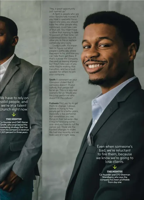  ??  ?? We have to rely on solid people, and we’re in a talent crunch right now. THE MENTEE Co-founder and CMO Keran Smith, who engineered the marketing strategy that has rown his company’s revenue 1,501 percent in three years Even when someone’s bad, we’re reluctant to fire them, because we know we’re going to lose clients. THE MENTEE Co-founder and CFO Sherman Standberry, who says the company has been profitable from day one