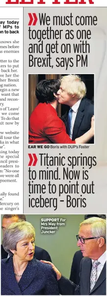  ??  ?? We must come together as one and get on with Brexit, says PM EAR WE GO Boris with DUP’s FosterTita­nic springs to mind. Now is time to point out iceberg – Boris SUPPORT For Mrs May from President Juncker