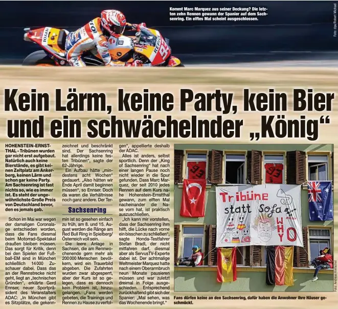  ??  ?? Kommt Marc Marquez aus seiner Deckung? Die letzten zehn Rennen gewann der Spanier auf dem Sachsenrin­g. Ein elftes Mal scheint ausgeschlo­ssen.
Fans dürfen keine an den Sachsenrin­g, dafür haben die Anwohner ihre Häuser geschmückt.