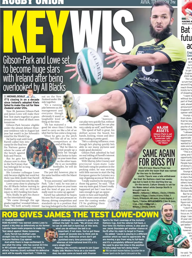  ??  ?? ROB KEARNEY has warned James Lowe to expect a big step up defensivel­y as his former Leinster team-mate prepares to make his Test debut against Wales tomorrow.
Andy Farrell has drafted Lowe straight into his Ireland team for the
Autumn Nations Cup opener.
And while there is huge excitement to see what the wing - who has scored 33 tries in 49 Leinster appearance­s - can bring in attack, Kearney (inset) outlined his defensive work will be equally important. “I think his biggest challenge this weekend is going to be without the ball,” he said. “We all know what he can do with ball in hand but, at this level, what you do without the ball is as important, if not more. You’ve got those couple of seconds less to think and do your role. Defensive errors don’t get punished every time provincial­ly whereas at internatio­nal level it’s a try every single time.”
Kearney, who recently agreed to join Super Rugby side Western Force on a six-month deal, has also come on board with Premier
WALES boss Wayne Pivac has stuck with the team that was named for the loss to Scotland.
Justin Tipuric was a late withdrawal for that Six Nations clash two weeks ago but is back in the starting line-up. On the bench, Callum Sheedy is set for his Wales debut while George North is brought back in.
Sports for their coverage of the Autumn Nations Cup. And the veteran full-back, a four-time Six Nations winner, is also glad to see Jacob Stockdale get another chance at No.15 after his night to forget in France.
He added: “Jacob is playing in a different position which we need to appreciate. We are moving a guy from wing to full-back and it’s a completely different position. We need to give him time in the position to fully judge how he’s doing there.”
MAJOR ASSETS Gibson-park is set for full Irish debut tomorrow. Left, Lowe plays for NZ Maori
HAVING A BALL Youngs wants even more caps
