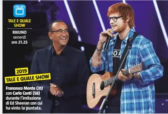  ??  ?? 2019 SHOW TALE E QUALE
Francesco Monte (31) con Carlo Conti (58) durante l’imitazione di Ed Sheeran con cui ha vinto la puntata.