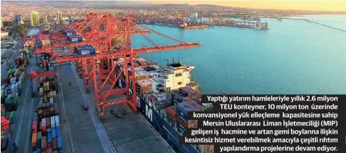  ??  ?? Yaptığı yatırım hamleleriy­le yıllık 2.6 milyon TEU konteyner, 10 milyon ton üzerinde konvansiyo­nel yük elleçleme kapasitesi­ne sahip Mersin Uluslarara­sı Liman Işletmecil­iği (MIP) gelişen iş hacmine ve artan gemi boylarına ilişkin kesintisiz hizmet verebilmek amacıyla çeşitli rıhtım yapılandır­ma projelerin­e devam ediyor.