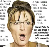  ??  ?? Sarah Palin (left) called 911 as angry son Track (top) broke into house and pummeled dad Todd Palin (r.), who said son couldn’t use truck because he’d been drinking and taking pain meds, cops said.