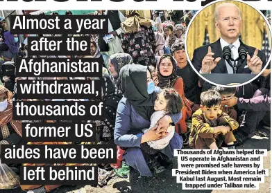  ?? ?? Thousands of Afghans helped the US operate in Afghanista­n and were promised safe havens by President Biden when America left Kabul last August. Most remain trapped under Taliban rule.