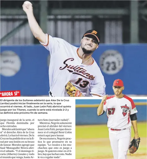  ??  ?? “AHORA SÍ”
El dirigente de los Sultanes adelantó que Alex De la Cruz (arriba) podrá iniciar finalmente en la serie, lo que ocurrirá el viernes. Al lado, Juan León Falú abrirá el quinto juego por los Titanes, cuando la serie está nivelada 2-2 y se...