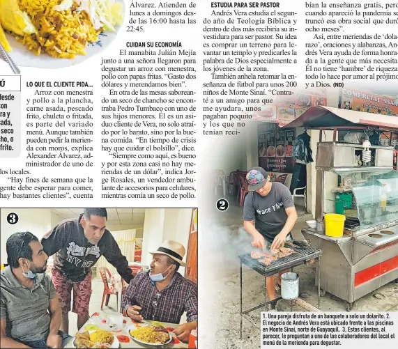  ??  ?? 1. Una pareja disfruta de un banquete a solo un dolarito. 2. El negocio de Andrés Vera está ubicado frente a las piscinas en Monte Sinaí, norte de Guayaquil. 3. Estos clientes, al parecer, le preguntan a uno de los colaborado­res del local el menú de la merienda para degustar.
2
3