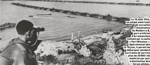  ?? ?? Le 15 août 1944, un soldat américain
surveille l’installati­on du Mulberry B,
port artificiel d’Arromanche­s nommé par la suite « Port Winston ». Opérationn­el dès le 18 juin, il permit de
débarquer pendant ses 5 mois de service plus de 20 000 t de matériel par jour à destinatio­n des
forces alliées.