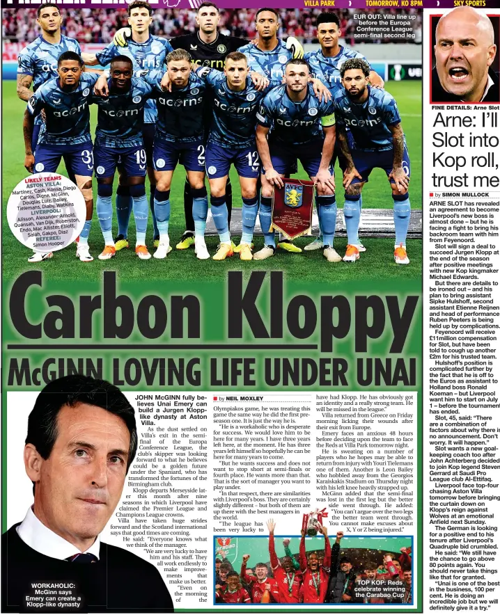  ?? REFEREE: ?? LIKELY TEAMS ASTON VILLA:
Konsa, Diego Martinez, Cash, McGinn, Carlos, Digne,
Bailey, Douglas Luiz, Watkins Tielemans, Diaby, LIVERPOOL:
Alexander-Arnold, Alisson,
Dijk, Roberston, Quansah, Van
Elliott, Endo, Mac Allister,
Diaz Salah, Gakpo, Simon Hooper
WORKAHOLIC: McGinn says Emery can create a Klopp-like dynasty
EUR OUT: Villa line up before the Europa Conference League semi-final second leg
TOP KOP: Reds celebrate winning the Carabao Cup