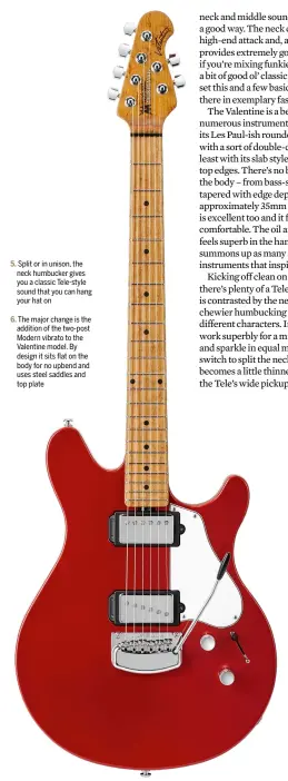  ??  ?? Split or in unison, the neck humbucker gives you a classic Tele-style sound that you can hang your hat on The major change is the addition of the two-post Modern vibrato to the Valentine model. By design it sits flat on the body for no upbend and uses steel saddles and top plate
