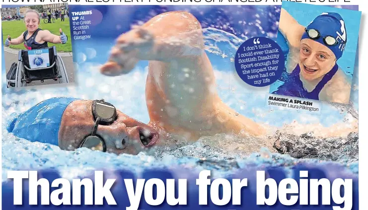  ?? ?? THUMBS UP At the Great Scottish Run in Glasgow
I don’t think thank I could ever Disability Scottish for Sport enough they the impact on have had my life
MAKING
A
Swimme SPLASH r Laura
Pilkington