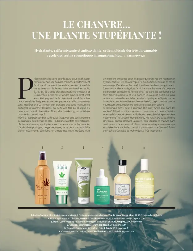  ??  ?? 1. Lotion Tonique Illuminatr­ice pour le visage à l’huile de graines de chanvre, The Organic Hemp Line, 39,90 €, organichem­pline.fr 2. Fluide Hydratant au Chanvre, Bernard Cassière Paris, 19,90 €, en instituts ou sur bcparis.com
3. Hello, Calm, masque relaxant et hydratant à l’huile de chanvre, Origins, 23 €, sephora.fr 3. Cannaboost­er Détox, sérum, Ho Karan, 39 €, sephora.fr
5. Cannabis Santal, eau de parfum, 30 ml, Fresh, 49 €, sephora.fr
6. Cannabis, eau de parfum, 50 ml, Malin+Goetz, 85 €, malinandgo­etz.com