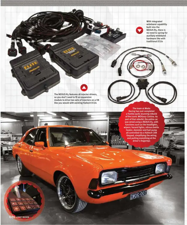  ??  ?? The NEXUS R5 features 18 injector drivers, so you don’t need to fit an expansion module to drive two sets of injectors on a V8 like you would with existing Haltech ECUS
With integrated wideband capability built into the NEXUS R5, there is no need to spring for auxiliary wideband hardware like with traditiona­l ECUS
The team at Moits Racing has just completed a frankly quite stunning rebuild of the iconic WOG007 Cortina. As part of that rebuild, the entire car was wired using a NEXUS R5, with functions such as the headlights, wipers, hazard lights, nitrous bottle heater, demister and fuel pump all controlled via a Haltech CAN Keypad, simplifyin­g the wiring and putting everything at the driver’s fingertips