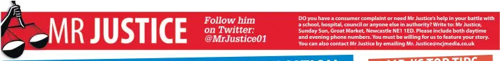  ??  ?? DO you have a consumer complaint or need Mr Justice’s help in your battle with a school, hospital, council or anyone else in authority? Write to: Mr Justice, Sunday Sun, Groat Market, Newcastle NE1 1ED. Please include both daytime and evening phone...