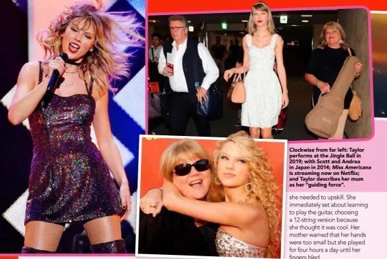  ??  ?? Clockwise from far left: Taylor performs at the Jingle Ball in 2019; with Scott and Andrea in Japan in 2014; Miss Americana is streaming now on Netflix; and Taylor describes her mum as her “guiding force”.