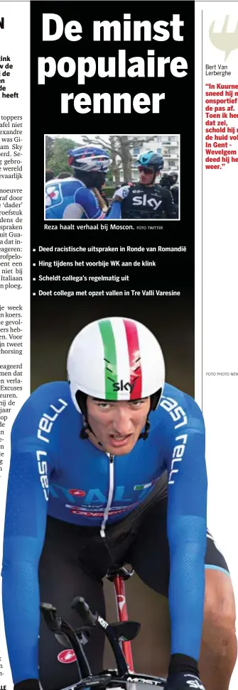  ?? FOTO PHOTO NEWS
FOTO TWITTER ?? Bert Van Lerberghe “In Kuurne sneed hij mij onsportief de pas af. Toen ik hem dat zei, schold hij mij de huid vol. In Gent  Wevelgem deed hij het weer.”
Reza haalt verhaal bij Moscon.
Deed racistisch­e uitspraken in Ronde van Romandië
Hing tijdens...