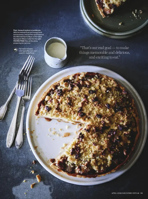  ??  ?? Pear, honey & walnut crumble pie With its intense fruit and honeycomb lusciousne­ss, and perfect acid balance, the Mitchell Harris Blanc #1 Fortified Sauvignon Blanc really hits the spot. FACING PAGE Alex at the stove, preparing for service.