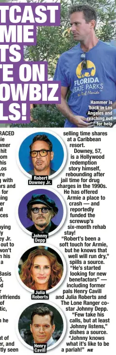  ?? ?? Robert Downey Jr.
Johnny Depp
Julia Roberts
Henry Cavill
Hammer is back in Los Angeles and reaching out
for help
selling time shares at a Caribbean resort.
Downey, 57, is a Hollywood redemption story himself, rebounding after jail time for drug charges in the 1990s.
He has offered
pals Henry Cavill and Julia Roberts and The Lone Ranger costar Johnny Depp. “Few take his calls, but at least Johnny listens,” dishes a source.