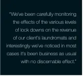  ??  ?? “We’ve been carefully monitoring the effects of the various levels of lock downs on the revenue of our client’s laundromat­s and interestin­gly we’ve noticed in most cases it’s been business as usual with no discernabl­e effect.”